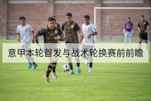 意甲本轮首发与战术轮换赛前前瞻
